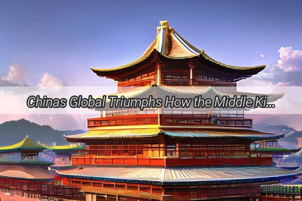 Chinas Global Triumphs How the Middle Kingdom Shaped the World Stage